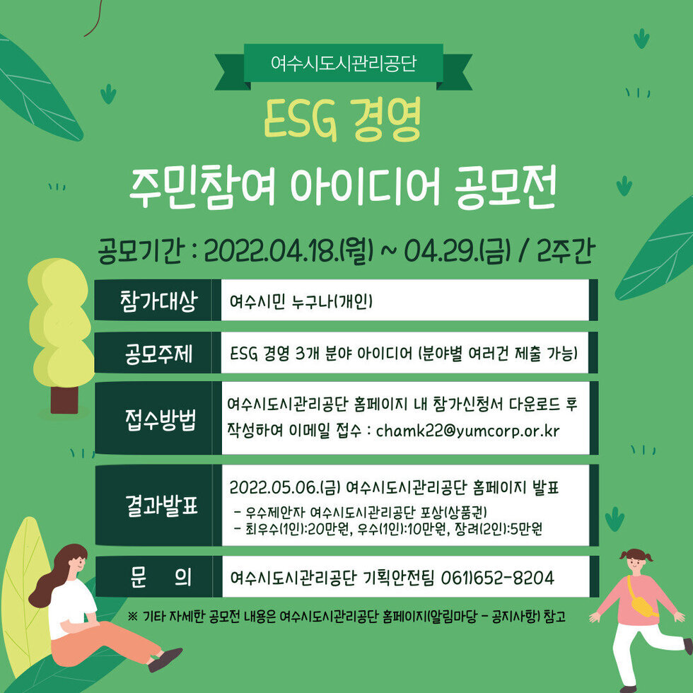 여수시도시관리공단 ESG경영 주민참여 아이디어 공모전 공모기간:2022.04.18(월)~04.29(금)/2주간 참가대상:여수시민 누구나(개인) 공모주제:ESG경영 3개 분야 아이디어(분야별 여러건 제출 가능) 접수방법:여수시도시관리공단 홈페이지 내 참가신청서 다운로드 후 작성하여 이메일 접수 chamk22@yumcorp.or.kr 결과발표:2022.05.06(금)여수시도시관리공단 홈페이지 발표 -우수제안자 여수시도시관리공단 포상(상품권) -최우수(1인):20만원,우수(1인):10만원,장려(2인):5만원 문의:여수시도시관리공단 기획안전팀 061-652-8504 ※기타 자세한 공모전 내용은 여수시도시관리공단 홈페이지(알림마당-공지사항)참고