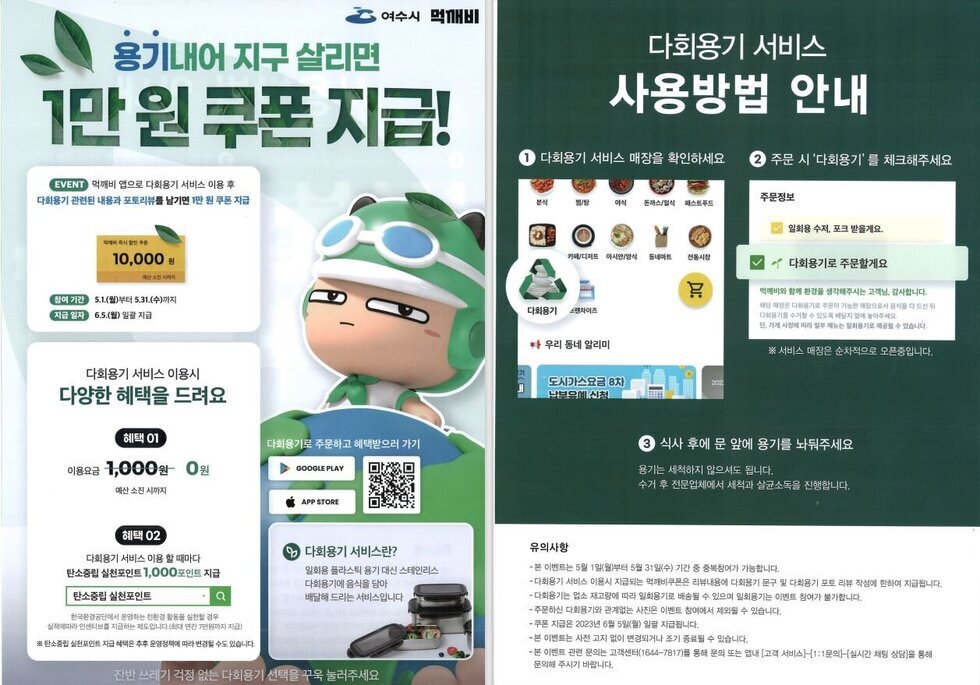 여수시 먹깨비 용기내어 지구 살리면 1만원 쿠폰지급! EVENT 먹깨비 앱으로 다회용기 서비스 이용 후 다회용기 관련된 내용과 포토리뷰를 남기면 1만원 쿠폰지급 10,000 참여 기간 5.1(월)부터 5.31.(수)까지 지급 일자 6.5.(월) 일괄 지급 다회용기 서비스 이용시 다양한 혜택을 드려요 혜택 01 이용요금 1,000원 → 0원 예산소진시까지 혜택02 다회용기 서비스 이용 할 때마다 탄소중립 실천포인트 1,000포인트 지급 탄소중립 실천포인트 한국환경공단에서 운영하는 친환경 활동을 실천할 경우 실적에따라 인센티브를 지급하는 제도입니다(최대 연간 7만원까지 지급) ※탄소중립 실천포인트 지급 혜택은 추후 운영정책에 따라 변경될 수도 있습니다 다회용기로 주문하고 혜택받으러 가기 GOOGLE PLAY APP STORE 다회용기 서비스란? 일회용 플라스틱 용기 대신 스테인리스 다회용기에 음식을 담아 배달해드리는 서비스입니다 잔반쓰레기 걱정 없는 다회용기 선택을 꾸욱 눌러주세요  다회용기 서비스 사용방법 안내 1. 다회용기 서비스 매장을 확인하세요 2 주문 시 '다회용기'를 체크해주세요 ※ 서비스 매장은 순차적으로 오픈중입니다. 3 식사 후에 문 앞에 용기를 놔둬주세요 용기는 세척하지 않으셔도 됩니다. 수거 후 전문업체에서 세척과 살균소독을 진행합니다.  유의사항 - 본 이벤트는 5월 1일(월)부터 5월 31일(수) 기간 중 중복참여가 가능합니다. -다회용기 서비스 이용시 지급되는 먹깨비쿠폰은 리뷰내용에 다회용기 문구 및 다회용기 포토 리뷰 작성에 한하여 지급됩니다. -다회용기는 업소 재고량에 따라 일회용기로 배송될 수 있으며 일회용기는 이벤트 참여가 불가합니다. -주문하신 다회용기와 관계없는 사진은 이벤트 참여에서 제외될 수 있습니다. -쿠폰 지급은 2023년 6월 5일(월) 일괄 지급됩니다. - 본 이벤트는 사전 고지 없이 변경되거나 조기 종료될 수 있습니다. - 본 이벤트 관련 문의는 고객센터(1644-7817)를 통해 문의 또는 앱내 [고객 서비스)]-[1:1문의]-[실시간 채팅 상담을 통해 문의해 주시기 바랍니다.