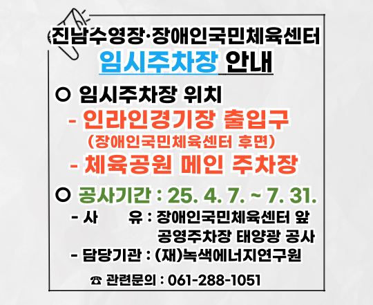진남수영장·장애인국민체육센터 임시주차장 안내. 임시주차장 위치 -인라인경기장 출입구(장애인국민체육센터 후면) -체육공원 메인 주차장, 공사기간 : 25.4.7.~7.31. -사유 : 장애인국민체육센터 앞 공영주차장 태양광 공사 -담당기관 : (재)녹색에너지연구원. 관련문의 : 061-288-1051