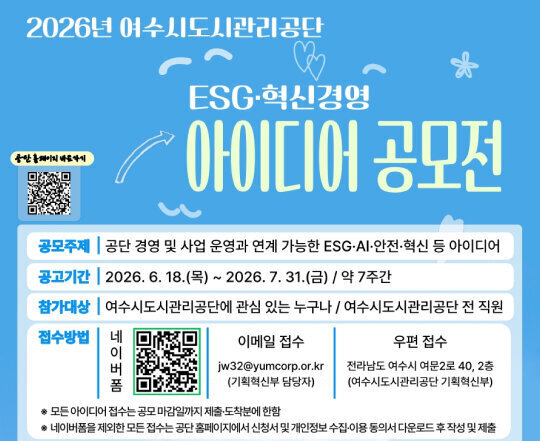 2026년 여수도시관리공단  ESG·혁신경영 아이디어 공모전 (공단 홈페이지 바로가기 QR코드)  공모주제 : 공단 경영 및 사업 운영과 연계 가능한 ESG·AI·안전·혁신 등 아이디어  공고기간 : 2026. 6. 18.(목) ~ 2026. 7. 31.(금) / 약 7주간  참가대상 : 여수도시관리공단에 관심 있는 누구나 / 여수도시관리공단 전 직원  접수방법 네이버 폼 : QR코드 접수  이메일 접수 : jw32@yumcorp.or.kr (기획혁신부 담당자)  우편 접수 : 전라남도 여수시 여문2로 40, 2층 (여수도시관리공단 기획혁신부)  ※ 모든 아이디어 접수는 공모 마감일까지 제출·도착분에 한함  ※ 네이버폼을 제외한 모든 접수는 공단 홈페이지에서 신청서 및 개인정보 수집·이용 동의서 다운로드 후 작성 및 제출
