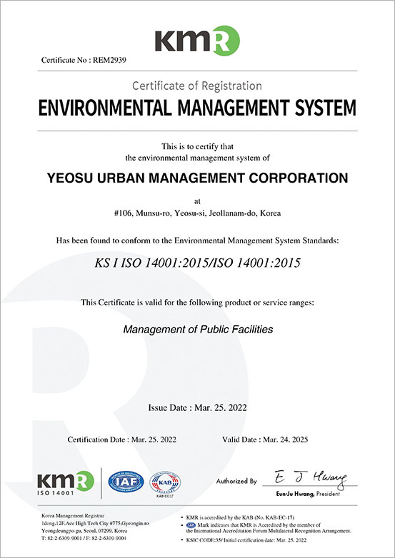 KMR Certificate No : REM2939 Certificate of Registration ENVIRONMENTAL MANAGEMENT SYSTEM This is to certify that the environmental management system of YEOSU URBAN MANAGEMENT CORPORATION at
	#106, Munsu-ro, Yeosu-si, Jeollanam-do, Korea Has been found to conform to the Environmental Management System Standards:KS I ISO 14001:2015/ISO 14001:2015 This Certificate is valid for the following product or service ranges:Management of Public Facilities Issue Date : Mar. 25. 2022 Certification Date : Mar. 25. 2022 Valid Date : Mar. 24. 202 KMR,IAF,KAB, Authorized By Eun-Ju Hwang,President