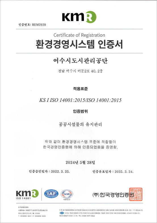 KMR 인증번호:REM2939 certificate of Registration 환경경영시스템 인증서 여수시도시관리공단 전남여수시 문수로106 적용표준 KS I ISO 14001:2015/ISO 14001:2015 인증범위 공공시설물의 유지관리 위와 같이 환경경영시스템 표준에 적합함이 한국경영인증원에 의해 인증되었음을 증명함. 2024년 5월 28일 인증승인일자:2022.3.25 인증유효일자:2025.3.24 KMR,IAF,KAB, 한국경영인증원