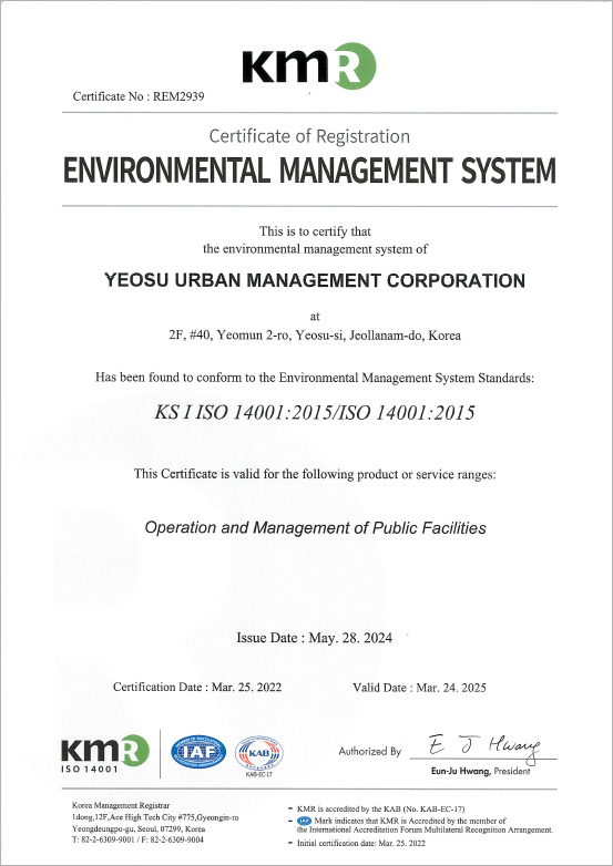 KMR Certificate No : REM2939 Certificate of Registration ENVIRONMENTAL MANAGEMENT SYSTEM This is to certify that the environmental management system of YEOSU URBAN MANAGEMENT CORPORATION at
	#106, Munsu-ro, Yeosu-si, Jeollanam-do, Korea Has been found to conform to the Environmental Management System Standards:KS I ISO 14001:2015/ISO 14001:2015 This Certificate is valid for the following product or service ranges:Management of Public Facilities Issue Date : May. 28. 2024 Certification Date : Mar. 25. 2022 Valid Date : Mar. 24. 202 KMR,IAF,KAB, Authorized By Eun-Ju Hwang,President