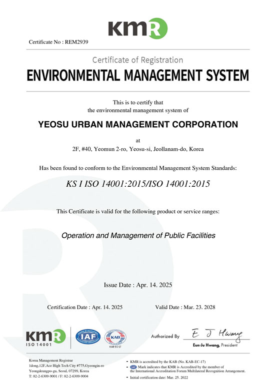 Certificate No: REM2939
Certificate of Registration
ENVIRONMENTAL MANAGEMENT SYSTEM
This is to certify that the environmental management system of
YEOSU URBAN MANAGEMENT CORPORATION
at 2F, #40, Yeomun 2-ro, Yeosu-si, Jeollanam-do, Korea
Has been found to conform to the Environmental Management System Standards:
KS I ISO 14001:2015 / ISO 14001:2015
This Certificate is valid for the following product or service ranges:
Operation and Management of Public Facilities
Issue Date: Apr. 14, 2025
Certification Date: Apr. 14, 2025
Valid Date: Mar. 23, 2028
Authorized By: Eun-Ju Hwang, President
KMR (Korea Management Registrar)