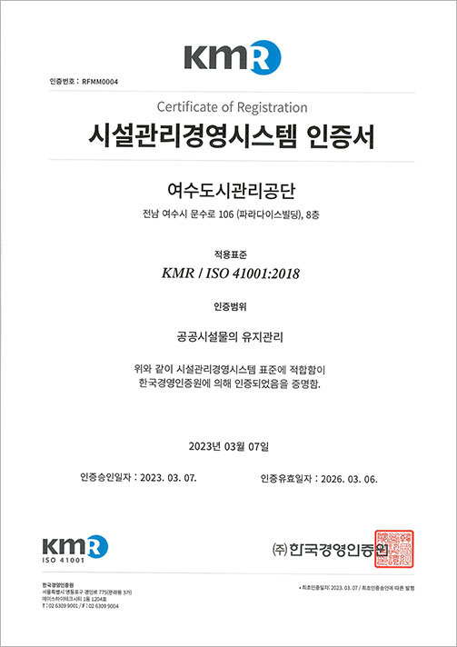 KMR 인증번호:RFMM0004, Certificate of Registration 시설관리경영시스템 인증서, 여수도시관리공단 전남 여수시 문수로 106 (파라다이스빌딩), 8층, 적용표준 KMR / ISO 41001:2018, 인증범위 공공시설물의 유지관리, 위와 같이 시설관리경영시스템 표준에 적합함이 한국경영인증원에 의해 인증되었음을 증명함. 2023년 03월 07일, 인증승인일자:2023.03.07. 인증유효일자:2026.03.06. KMR ISO 41001 (주)한국경영인증원