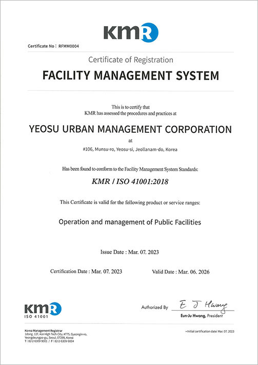 KMR Certificate No:RFMM0004 Certificate of Registration FACILITY MANAEMENT SYSTEM this is to certify that KMR has assessed the procedures and practices at YEOSU URBAN MANAGEMENT CORPORATION at #106, Munsu-ro, Yeosu-si, Jeollanam-do, Korea Has been found to conform to the Facility Management System Standards:KMR / ISO 41001:2018 This Certificate is valid for the following product or service ranges:Operation and management of Public Facilities Issue Date:Mar.07.2023 Certification Date:Mar.07.2023 Valid Date:Mar.06.2026 KMR ISO 41001 Authorized By Eun-Ju Hwang, President