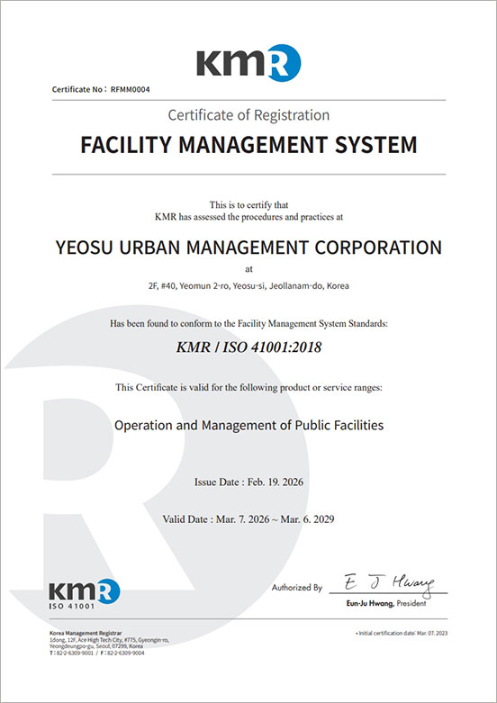 KMR Certificate No:RFMM0004 Certificate of Registration FACILITY MANAEMENT SYSTEM this is to certify that KMR has assessed the procedures and practices at YEOSU URBAN MANAGEMENT CORPORATION at #106, Munsu-ro, Yeosu-si, Jeollanam-do, Korea Has been found to conform to the Facility Management System Standards:KMR / ISO 41001:2018 This Certificate is valid for the following product or service ranges:Operation and management of Public Facilities Issue Date:Feb.19.2029 Certification Date:Mar.07.2023 Valid Date:Mar.06.2026 KMR ISO 41001 Authorized By Eun-Ju Hwang, President