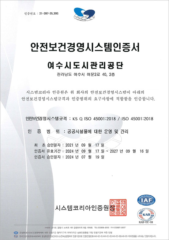 인증번호:21-397-35,39S 안전보건경영시스템인증서, 여수시도시관리공단 전라남도 여수시 여문2로 40,2층 시스템코리아 인증원은 위 회사의 안전보건경영시스템이 아래의 안전보건경영시스템규격과 인증범위의 요구사항에 적합함을 인증합니다. 안전보건경영시스템 규격:KS Q ISO 45001:2018 / ISO 45001:2018, 인증범위:공공시설물에 대한 운영 및 관리, 최초승인일자:2021년 09월 17일, 인증서유효기간:2024년 09월 17일~2027년 09월 16일, 인증서승인일자:2024년 07월 19,일 시스템코리아인증원장 IAF,KAB(KAB-OC-08)