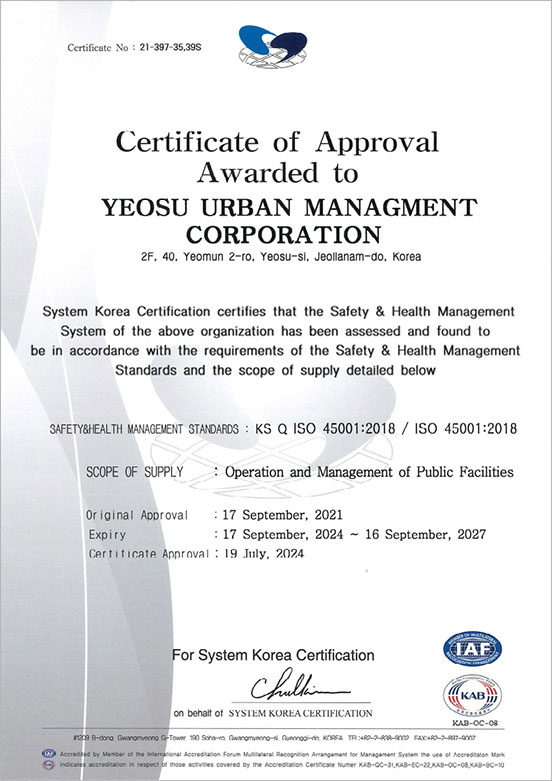 certificate No:21-397-35,39S Certificate of Approval Awarded to YEOSU URBAN MANAGMENT CORPORATION 2F,40,Yeomun 2-ro, Yeosu-si, Jeollanam-do, Korea, system Korea Cetification certifies that the Safety & Health Management System of the above organization has been assessed and found to be in accordance with the requirements of the Safety & Health Management Standards and the scope of supply detailed below, SAFETY&HEALTH MANAGEMENT STANDARDS:KS Q ISO 45001:2018 / ISO 45001:2018, SCOPE OF SUPPLY : Operantion and Management of Public Facilities, Original Approval:17 September,2021, Expiry:17 September,2024~16 September,2027, Certificate Approval:17 September,2024, For System Korea Certification, on behalf of SYSTEM KOREA CERTIFICATION, IAF,KAB(KAB-OC-08)