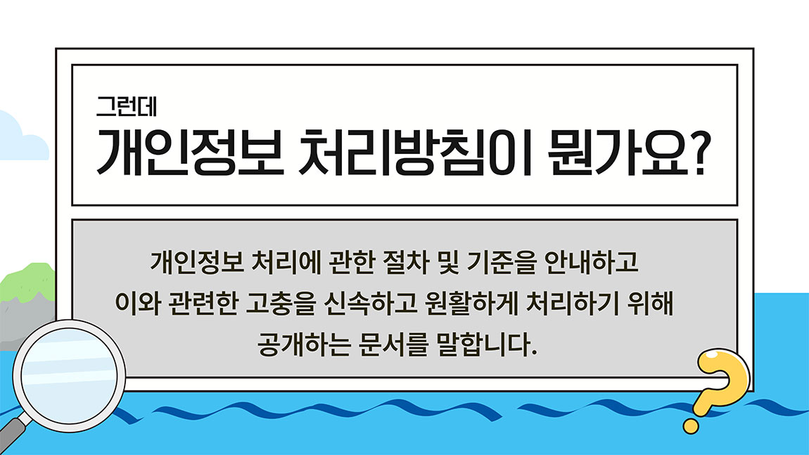 그런데 개인정보 처리방침이 뭔가요? 개인정보 처리에 관한 절차 및 기준을 안내하고 이와 관련한 고충을 신속하고 원활하게 처리하기 위해 공개하는 문서를 말합니다.