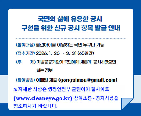 국민의 삶에 유용한 공시 구현을 위한 신규 공시 항목 발굴 안내. (참여대상)클린아이를 이용하는 국민 누구나 가능 (접수기간) 2026.1.26~3.31(65일간) (주제)지방공공기관이 국민에게 새롭게 공시해야 하는 정보 (참여방법)이메일 제출(gongsimoa@gmail.com) ※자세한 사항은 행정안전부 클린아이 웹사이트(www.cleaneye.go.kr) 참여소통·공지사항을 참고바랍니다.