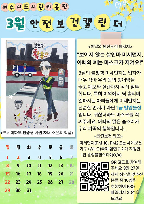 여수시도시관리공단 3월 안전보건 캘린더 안내 이미지. 왼쪽에는 도시미화 작업자가 안전모와 마스크 등 보호구를 착용하고 도로에서 빗자루로 쓰레기를 청소하는 도시미화부 안중원 사원 자녀 소윤의 작품 있으며 보호구 착용 문구가 표시되어 있다. 오른쪽에는 이달의 안전보건 메시지로 ‘보이지 않는 살인마 미세먼지, 아빠의 폐는 마스크가 지켜요’3월 불청객 미세먼지는 입자가 매우 작아 우리 몸의 방어막을 뚫고 폐포와 혈관까지 직접 침투합니다. 특히 야외에서 땀 흘리며 일하시는 아빠들에게 미세먼지는 단순한 먼지가 아닌 1급 발암물질 입니다. 귀찮더라도 마스크를 꼭 써주세요. 아빠의 맑은 숨소리가 우리 가족의 행복입니다. [안전보건 퀴즈] 미세먼지(PM10, PM2.5는 세계보건기구(WHO)국제 암연구소가 지정한 1급 발암물질이다?(O/X) QR코드로 참여해주세요 3월 27일까지 정답을 맞추신 분들 중 10명을 추첨하여 ESG 마일리지 30점을 드려요 QR코드(https://form.naver.com/response/Z5y2yar20ox7jPLFI01tMg 홈페이지로 이동) 이미지