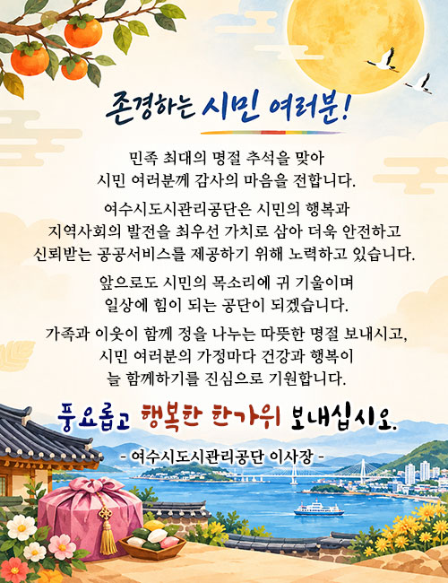 존경하는 시민 여러분! 민족 최대의 명절 추석을 맞아 시민 여러분께 감사의 마음을 전합니다. 여수시도시관리공단은 시민의 행복과 지역사회의 발전을 최우선 가치로 삼아 더욱 안전하고 신뢰받는 공공서비스를 제공하기 위해 노력하고 있습니다. 앞으로도 시민의 목소리에 귀 기울이며 일상에 힘이 되는 공단이 되겠습니다. 가족과 이웃이 함께 정을 나누는 따뜻한 명절 보내시고, 시민 여러분의 가정마다 건강과 행복이 늘 함께하기를 진심으로 기원합니다. 풍요롭고 행복한 한가위 보내십시오. 여수시도시관리공단 이사장