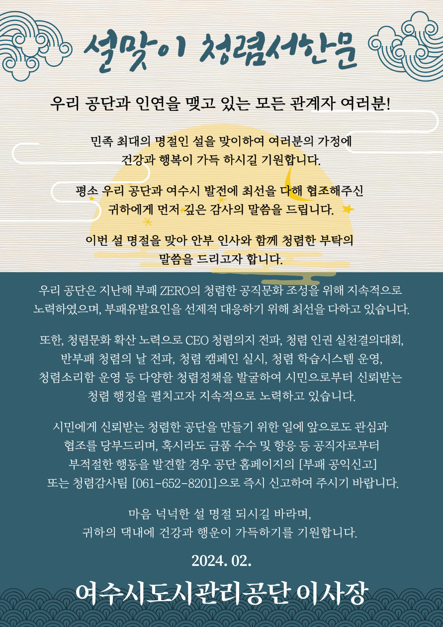 설맞이 청렴서한문 / 우리 공단과 인연을 맺고 있는 모든 관계자 여러분! / 민족 최대의 명절인 설을 맞이하여 여러분의 가정에 건강과 행복이 가득 하시길 기원합니다 / 평소 우리 공단과 여수시 발전에 최선을 다해 협조해주신 귀하에게 먼저 깊은 감사의 말씀을 드립니다 / 이번 설 명절을 맞아 안부 인사와 함께 청렴한 부탁의 말씀을 드리고자 합니다. / 우리 공단은 지난해 부패 제로의 청렴한 공직문화 조성을 위해 지속적으로 노력하였으며, 부패 유발 요인을 선제적 대응하기 위해 최선을 다하고 있습니다 / 또한, 청렴문화 확산 노력으로 CEO 청렴의지 전파, 청렴 인권 실천결의 대회, 반부패 청렴의 날 전파, 청렴 캠페인 실시, 청렴 학습시스템 운영, 청렴소리함 운영 등 다양한 청렴정책을 발굴하여 시민으로부터 신뢰받는 청렴 행정을 펼치고자 지속적으로 노력하고 있습니다./ 시민에게 신뢰받는 청렴한 공단을 만들기 위해 앞으로도 관심과 협조를 당부드리며, 혹시라도 금품 수수 및 향응 등 공직자로부터 부적절한 행동을발견할 경우 공단 홈페이지의 부패 공익 신고 또는 청렴 감사팀 061-652-8201으로 즉시 신고하여 주시기 바랍니다. / 마음 넉넉한 설 명절 되시길 바라며, 귀하의 댁내에 건강과 행운이 가득하기를 기원합니다. / 2024.02. / 여수시도시관리공단 이사장