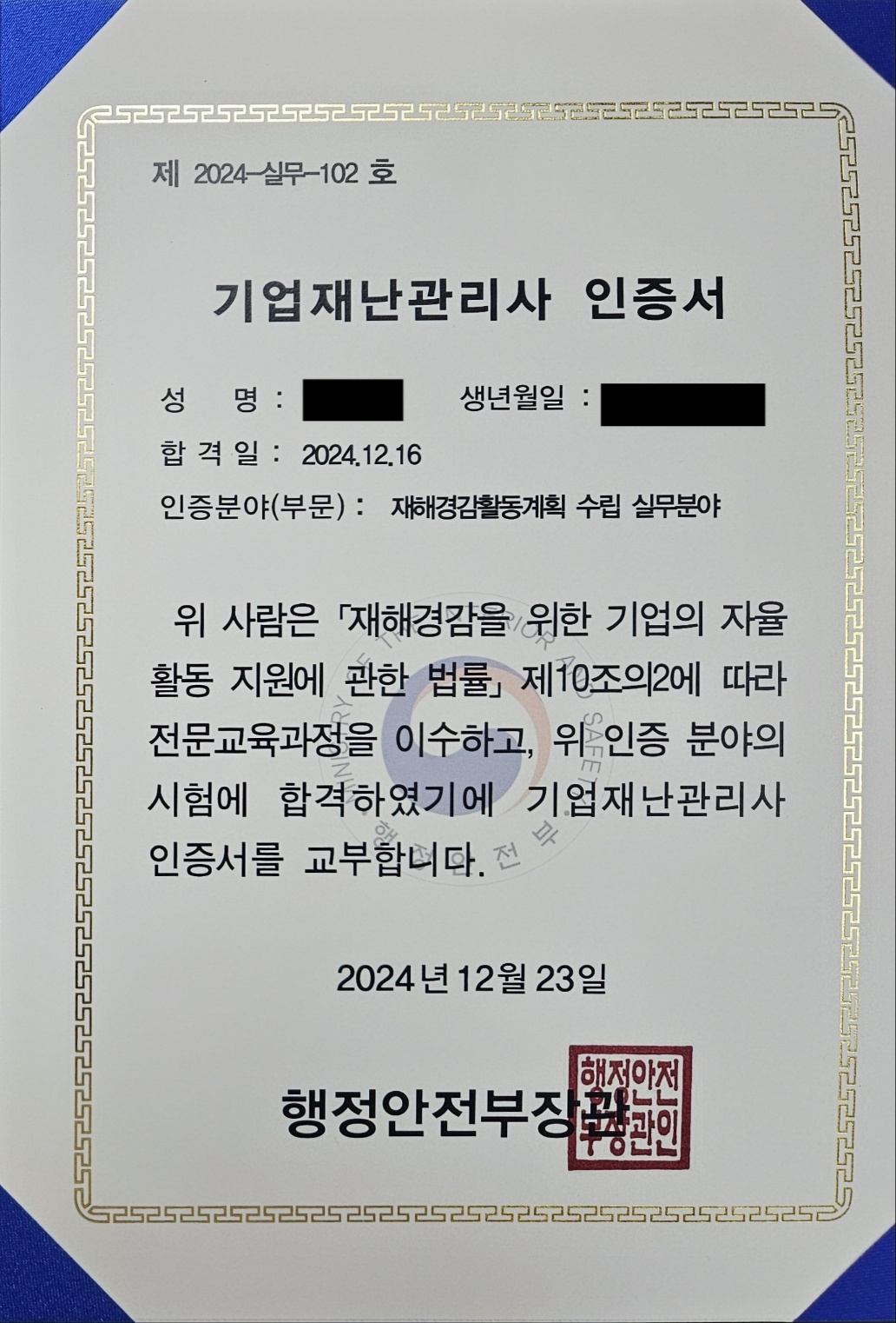 제 2024-실무-102 호 기업재난관리자 인증서 성명:--- 생년월일:----- 합격일:2024.12.16 인증분야(부문):재해경감활동계획 수립 실무분야 위 사람을 [재해경감을 위한 기업의 자율 활동 지원에 관한 법률] 제10조의2에 따라 전문교육과정을 이수하고, 위 인증 분야의 시험에 합격하였기에 기업재난관리사 인증서를 교부합니다. 2024년 12월 23일 행정안전부장관 (직인)