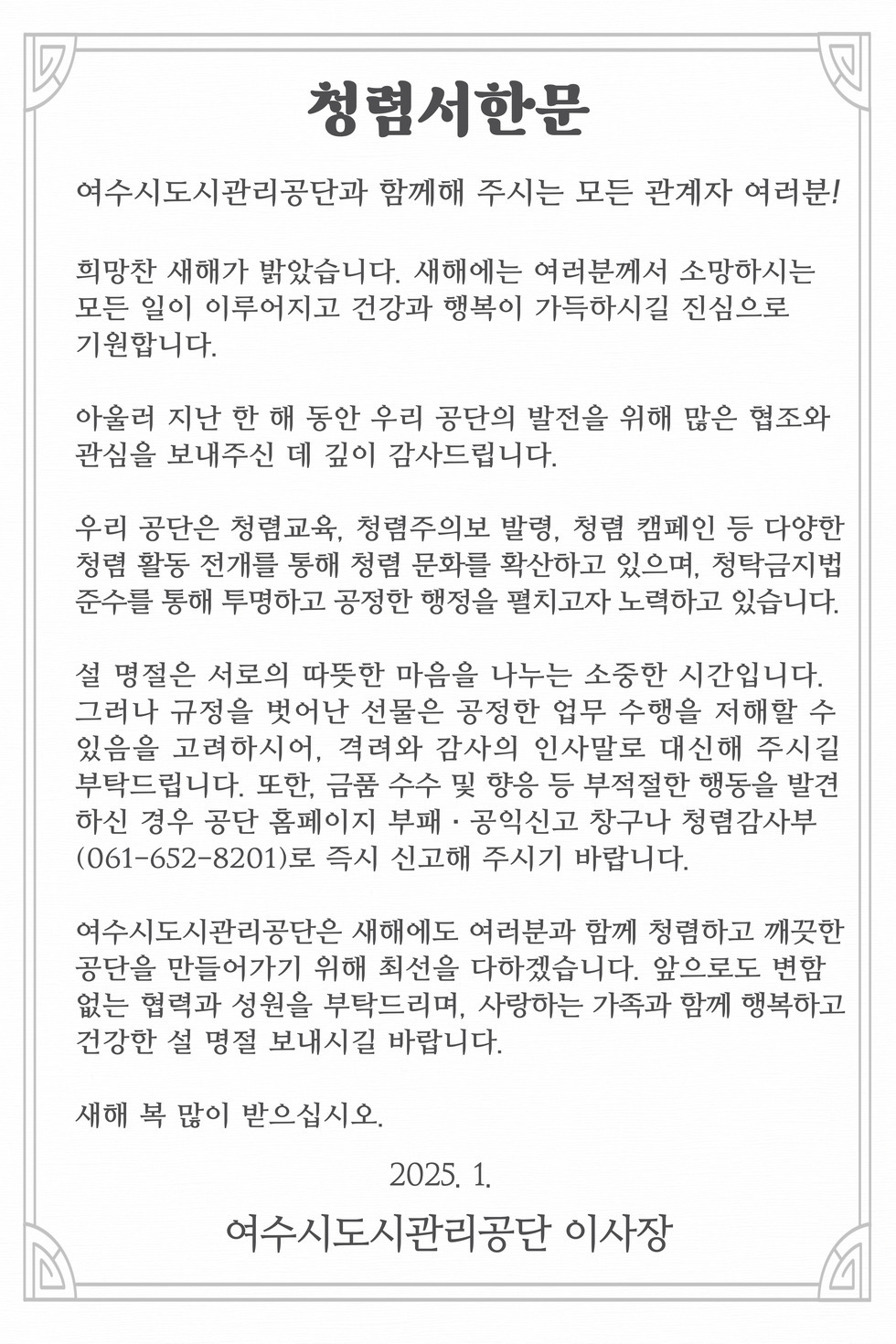청렴서한문
여수시도시관리공단과 함께해 주시는 모든 관계자 여러분!
희망찬 새해가 밝았습니다. 새해에는 여러분께서 소망하시는 모든 일이 이루어지고 건강과 행복이 가득하시길 진심으로 기원합니다.
아울러 지난 한 해 동안 우리 공단의 발전을 위해 많은 협조와 관심을 보내주신 데 깊이 감사드립니다.
우리 공단은 청렴교육, 청렴주의보 발령, 청렴 캠페인 등 다양한 청렴활동 전개를 통해 청렴 문화를 확산하고 있으며, 청탁금지법 준수를 통해 투명하고 공정한 행정을 펼치고자 노력하고 있습니다.
설 명절은 서로의 따뜻한 마음을 나누는 소중한 시간입니다. 그러나 규정을 벗어난 선물은 공정한 업무 수행을 저해할 수 있음을 고려하시어, 격려와 감사의 인사말로 대신해 주시길 부탁드립니다. 또한, 금품 수수 및 향응 등 부적절한 행동을 발견 하신 경우 공단 홈페이지 부패·공익신고 창구나 청렴감사부 (061-652-8201)로 즉시 신고해 주시기 바랍니다.
여수시도시관리공단은 새해에도 여러분과 함께 청렴하고 깨끗한 공단을 만들어가기 위해 최선을 다하겠습니다. 앞으로도 변함 없는 협력과 성원을 부탁드리며, 사랑하는 가족과 함께 행복하고 건강한 설 명절 보내시길 바랍니다.
새해 복 많이 받으십시오.
2025. 1.
여수시도시관리공단 이사장