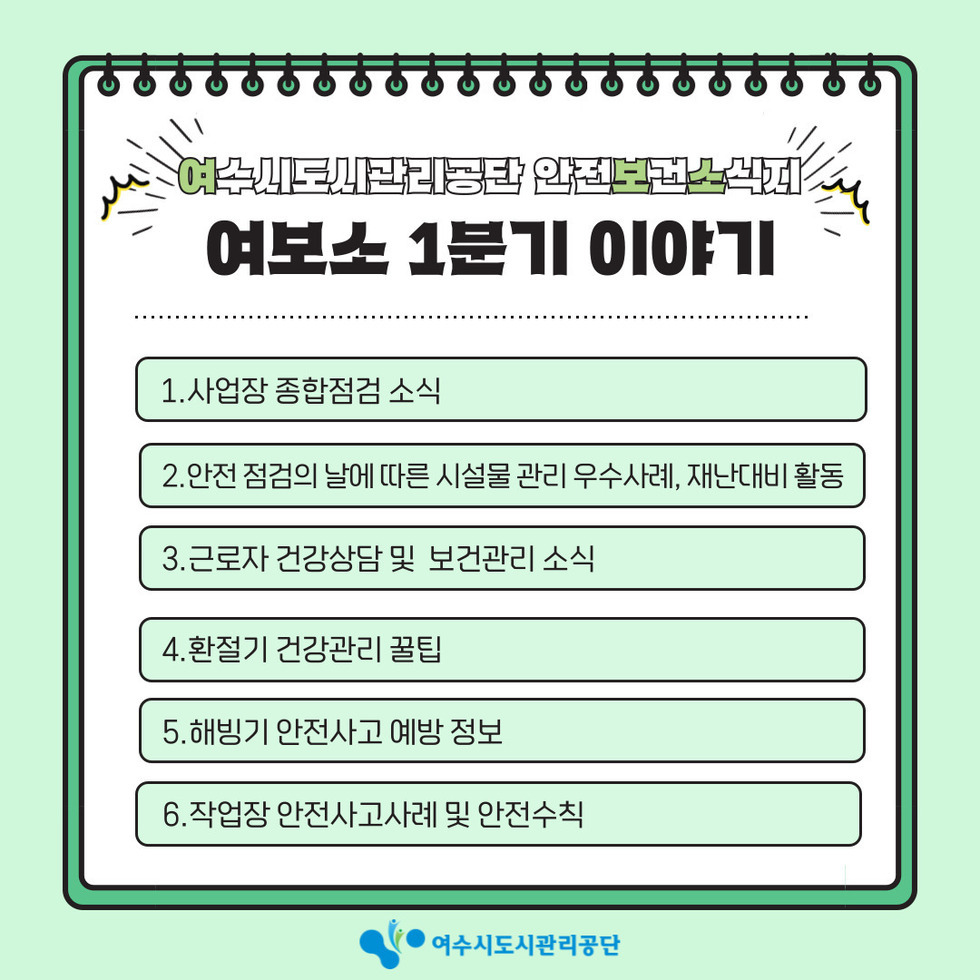 여수시도시관리공단 안전보건소식지여보소 1분기 이야기1. 사업장 종합점검 소식2. 안전점검의 날에 따른 시설물 관리 우수사례, 재난대비 활동3. 근로자 건강상담 및 보건관리 소식4. 환절기 건강관리 꿀팁5. 해빙기 안전사고 예방 정보6. 작업장 안전사고사례 및 안전수칙여수시도시관리공단