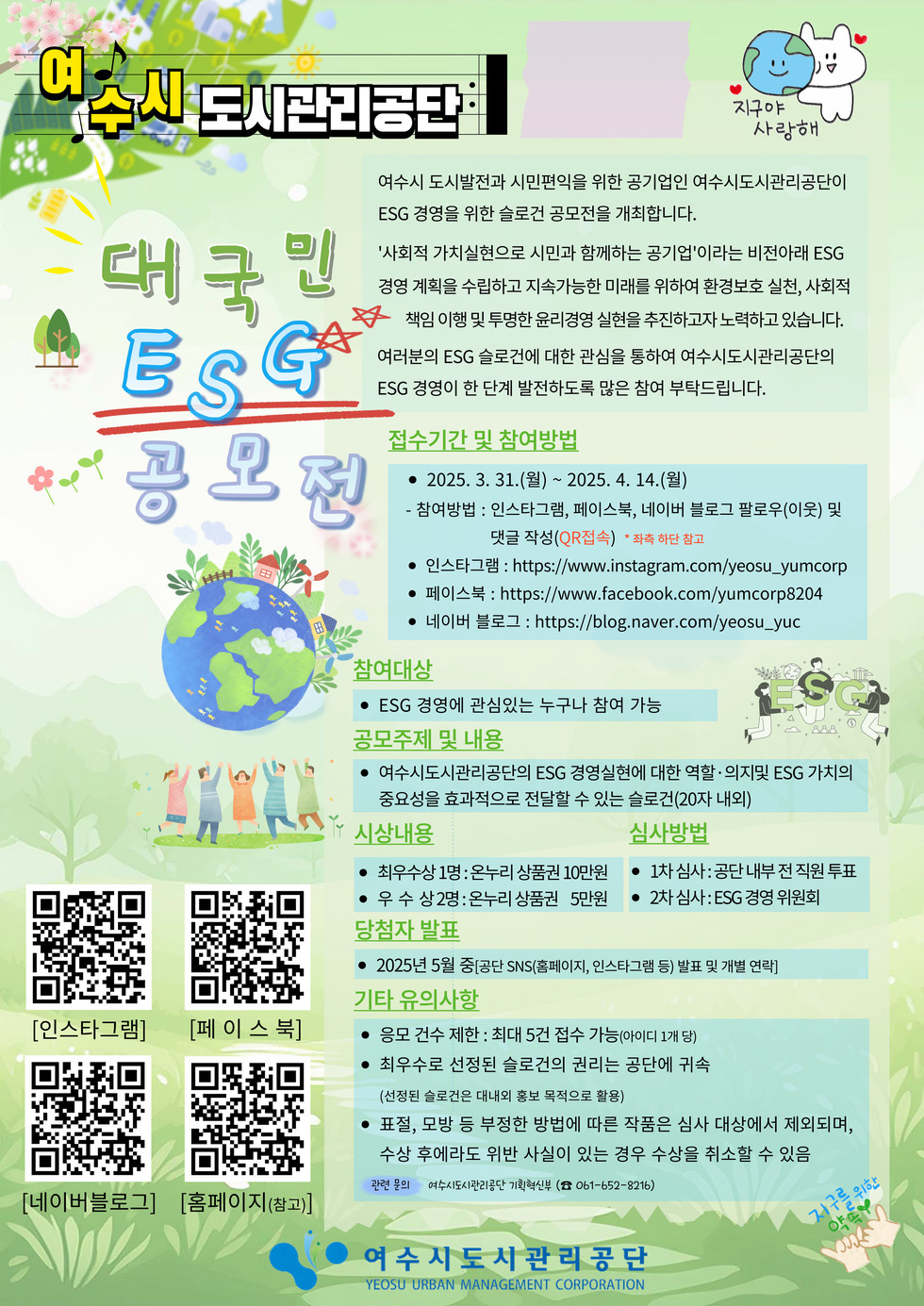 여수시 도시관리공단 (지구야사랑해) 대국민 ESG공모전 여수시 도시발전과 시민편익을 위한 공기업인 여수시도시관리공단이 ESG경영을 위한 슬로건 공모전을 개최합니다. '사회적 가치실현으로 시민과 함께하는 공기업'이라는 비전아래 ESG경영계획을 수립하고 지속가능한 미래를 위하여 환경보호 실천, 사회적 책임 이행 및 투명한 윤리경영 실현을 추진하고자 노력하고 있습니다. 여러분의 ESG슬로건에 대한 관심을 통하여 여수시도시관리공단의 ESG경영이 한 단계 발전하도록 많은 참여 부탁드립니다. 접수기간 및 참여방법 - 2025.3.31(월)~2025.4.14(월) -참여방법 : 인스타그램, 페이스북, 네이버 블로그 팔로우(이웃)및 댓글 작성(QR접속) 인스타그램 큐알코드(https://naver.me/xbAiSr2y), 페이스북 큐알코드(https://naver.me/xhzgJ91p), 네이버블로그 큐알코드(https://naver.me/56RBq6LJ), 홈페이지큐알코드(참고)(https://naver.me/GUDlkmmt) -참여대상 ESG경영에 관심있는 누구나 참여가능 -공모주제 및 내용 여수시도시관리공단의 ESG경영실현에 대한 역할·의지 및 ESG가치의 중요성을 효과적으로 전달 할 수 있는 슬로건(20자내외) -시상내용 최우수상1명 온누리상품권 10만원, 우수상 2명 온누리 상품권 5만원 -심사방법 1차심사 : 공단내부 전 직원 투표, 2차심사 ESG경영 위원회 -당첨자발표 2025년 5월 중(공단 SNS 홈페이지, 인스타그램 등)발표 및 개별연락 -기타유의사항 응모건수제한 : 최대 5건 접수가능(아이디1개) 최우수로 선정된 슬로건의 권리는 공단에 귀속 (선정된 슬로건은 대내외 홍보 목적으로 활용) 표절, 모방 등 부정한 방법에 따른 작품은 심사 대상에서 제외되며, 수상 후에라도 위반 사실이 있는 경우 수상을 취소할 수 있음 - 관련문의 여수시도시관리공단 기획혁신부 (061-652-8216) 여수시도시관리공단