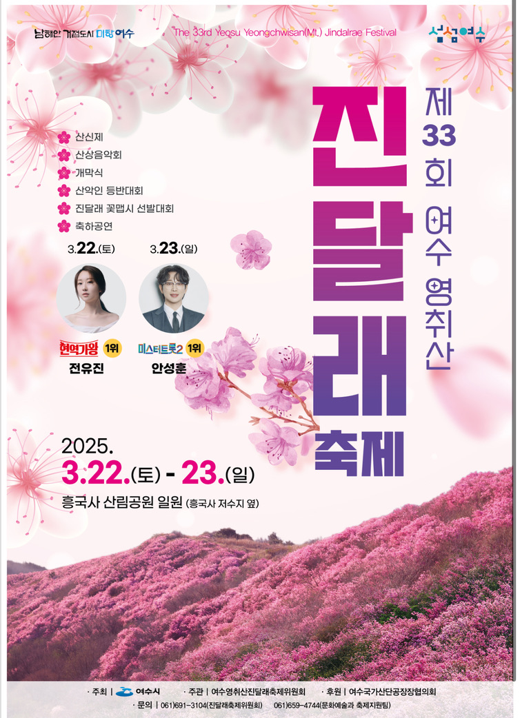 남해안 거점도시 미항 여수 The 33rd Yeosu Yeongchwisan(Mt.) Jindalae Festival 섬섬여수  • 산신제 • 산상음악회 • 개막식 • 산악인 등반대회 • 진달래 꽃맵시 선발대회 • 축하공연  3.22.(토) 현역가왕 1위 전유진  3.23.(일) 미스터트롯2 1위 안성훈  제 33회 여수 영취산 진달래 축제 2025. 3.22.(토) - 23.(일) 흥국사 산림공원 일원 (흥국사 저수지 옆)  • 주최 | 여수시 • 주관 | 여수영취산진달래축제위원회 • 후원 | 여수국가산단공장장협의회 • 문의 | 061)691-3104(진달래축제위원회) 061)659-4744 (문화예술과 축제팀)