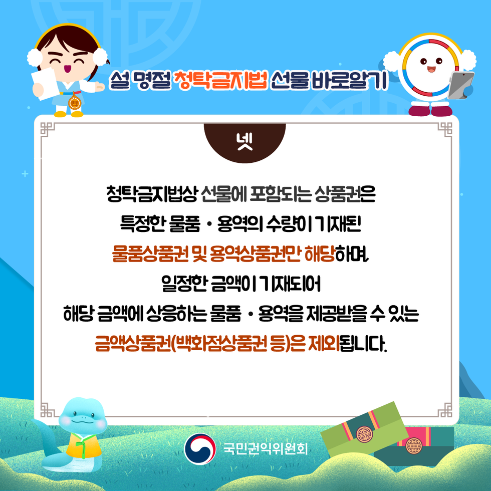 설명절 청탁금지법 선물바로알기 넷 청탁금지법상 선물에 포함되는상품권은 특정한물품 • 용역의 수량이 기재된 물품상품 및 용역상품권만 해당하며 일정한 금액이 기재되어 해당금액에 상응하는 물품·용역을 제공받을 수 있는 금액상품권(백화점상품권 등)은 제외됩니다. 국민권익위원회