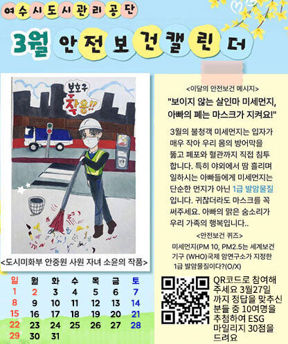 여수시도시관리공단 3월 안전보건 캘린더 안내 이미지. 왼쪽에는 도시미화 작업자가 안전모와 마스크 등 보호구를 착용하고 도로에서 빗자루로 쓰레기를 청소하는 도시미화부 안중원 사원 자녀 소윤의 작품 있으며 보호구 착용 문구가 표시되어 있다. 오른쪽에는 이달의 안전보건 메시지로 ‘보이지 않는 살인마 미세먼지, 아빠의 폐는 마스크가 지켜요’3월 불청객 미세먼지는 입자가 매우 작아 우리 몸의 방어막을 뚫고 폐포와 혈관까지 직접 침투합니다. 특히 야외에서 땀 흘리며 일하시는 아빠들에게 미세먼지는 단순한 먼지가 아닌 1급 발암물질 입니다. 귀찮더라도 마스크를 꼭 써주세요. 아빠의 맑은 숨소리가 우리 가족의 행복입니다. [안전보건 퀴즈] 미세먼지(PM10, PM2.5는 세계보건기구(WHO)국제 암연구소가 지정한 1급 발암물질이다?(O/X) QR코드로 참여해주세요 3월 27일까지 정답을 맞추신 분들 중 10명을 추첨하여 ESG 마일리지 30점을 드려요 QR코드(https://form.naver.com/response/Z5y2yar20ox7jPLFI01tMg 홈페이지로 이동) 이미지