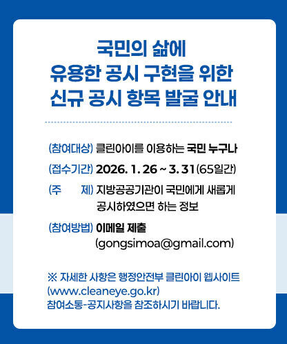 국민의 삶에 유용한 공시 구현을 위한 신규 공시 항목 발굴 안내 (참여대상) 클린아이를 이용하는 국민 누구나 (접수기간) 2026. 1. 26 ~ 3. 31(65일간) (주제) 지방공공기관이 국민에게 새롭게 공시하였으면 하는 정보 (참여방법) 이메일 제출 (gongsimoa@gmail.com) ※ 자세한 사항은 행정안전부 클린아이 웹사이트(www.cleaneye.go.kr) 참여소통-공지사항을 참조하시기 바랍니다.