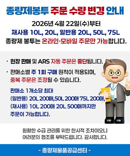 종량제봉투 주문방식 변경 안내 2026년 4월 22일(수)부터 재사용 10L, 20L, 일반용 20L, 50L, 75L 종량제 봉투는 온라인·모바일 주문만 가능합니다. -현장 판매 및 ARS 자동 주문은 중단됩니다. -판매소별 주 1회 구매 원칙이 적용되며, 중복 주문은 조정될 수 있습니다. 판매소 1개소당 최대 (일반용) 20L 200매,50L 200매 75L 200매, (재사용) 10L 200매 20L 500매까지만 주문이 가능합니다. 원활한 수급 관리를 위한 한시적 조치이오니 여러분의 협조를 부탁드립니다. 감사합니다. - 종량제물품공급센터 -